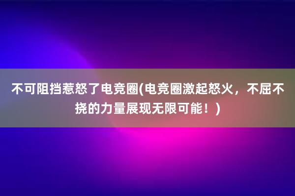 不可阻挡惹怒了电竞圈(电竞圈激起怒火，不屈不挠的力量展现无限可能！)