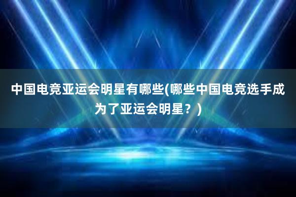 中国电竞亚运会明星有哪些(哪些中国电竞选手成为了亚运会明星？)