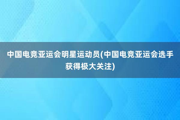 中国电竞亚运会明星运动员(中国电竞亚运会选手获得极大关注)