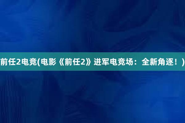 前任2电竞(电影《前任2》进军电竞场：全新角逐！)