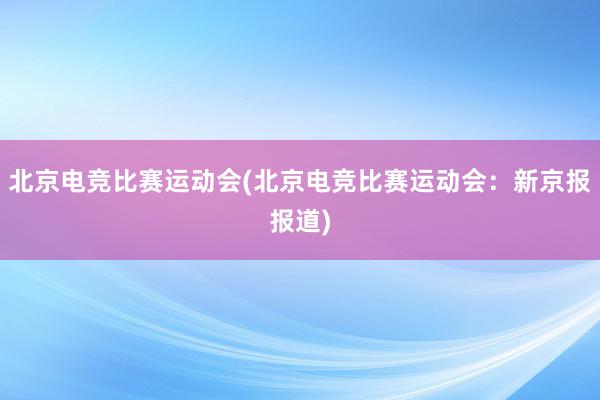 北京电竞比赛运动会(北京电竞比赛运动会：新京报报道)