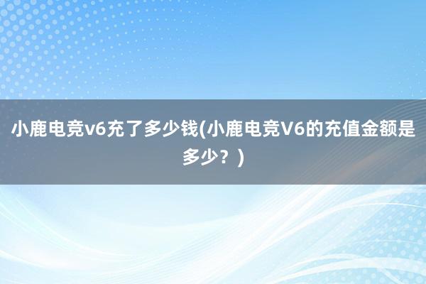 小鹿电竞v6充了多少钱(小鹿电竞V6的充值金额是多少？)