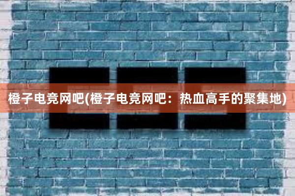 橙子电竞网吧(橙子电竞网吧：热血高手的聚集地)