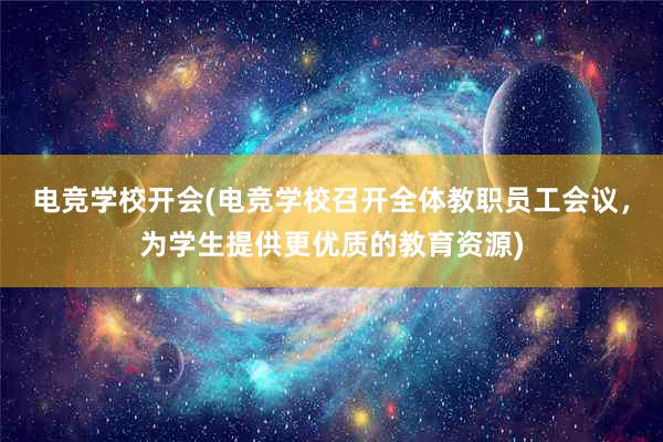 电竞学校开会(电竞学校召开全体教职员工会议，为学生提供更优质的教育资源)