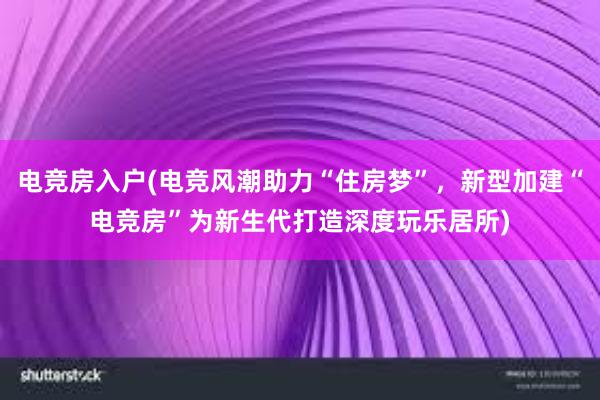 电竞房入户(电竞风潮助力“住房梦”，新型加建“电竞房”为新生代打造深度玩乐居所)