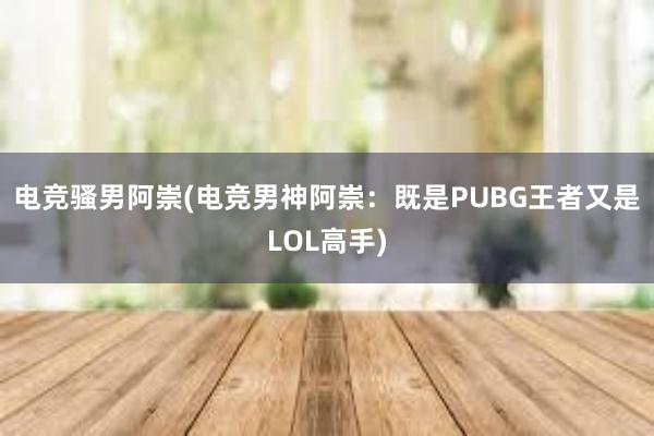 电竞骚男阿崇(电竞男神阿崇：既是PUBG王者又是LOL高手)