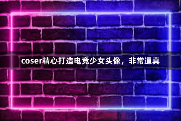 coser精心打造电竞少女头像，非常逼真