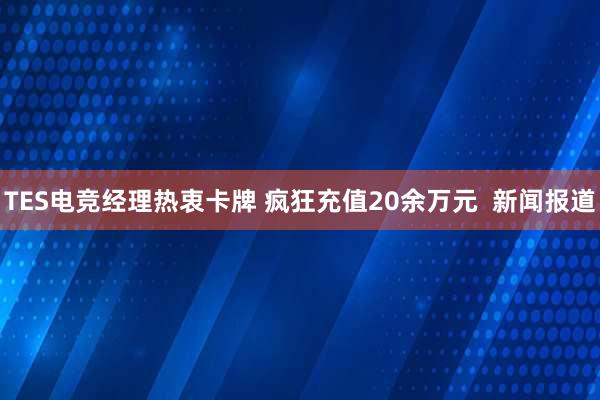 TES电竞经理热衷卡牌 疯狂充值20余万元  新闻报道