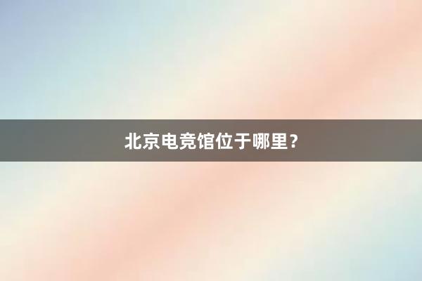 北京电竞馆位于哪里？