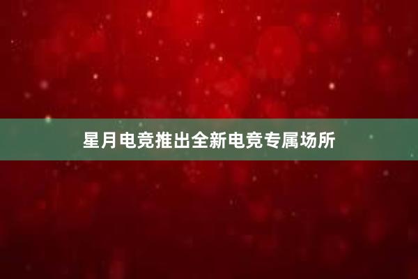 星月电竞推出全新电竞专属场所