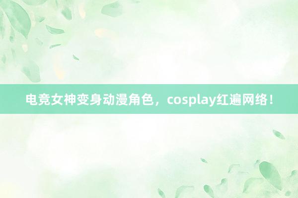 电竞女神变身动漫角色，cosplay红遍网络！