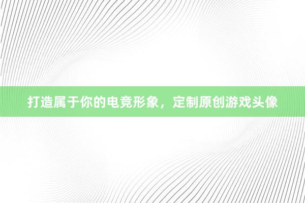 打造属于你的电竞形象，定制原创游戏头像