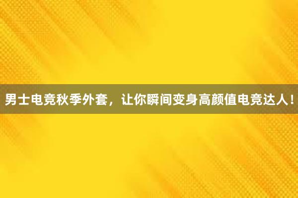 男士电竞秋季外套，让你瞬间变身高颜值电竞达人！