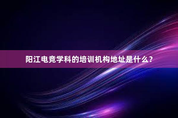 阳江电竞学科的培训机构地址是什么？