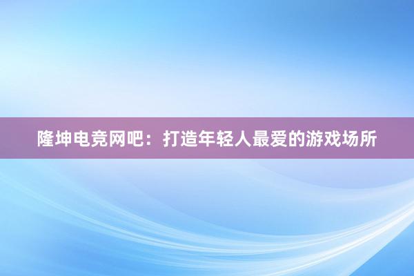 隆坤电竞网吧：打造年轻人最爱的游戏场所